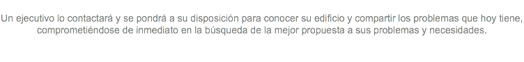  Un ejecutivo lo contactará y se pondrá a su disposición para conocer su edificio y compartir los problemas que hoy tiene, comprometiéndose de inmediato en la búsqueda de la mejor propuesta a sus problemas y necesidades. 